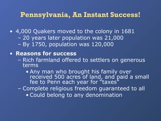 Pennsylvania, An Instant Success!
• 4,000 Quakers moved to the colony in 1681
– 20 years later population was 21,000
– By 1750, population was 120,000
• Reasons for success
– Rich farmland offered to settlers on generous
terms
• Any man who brought his family over
received 500 acres of land, and paid a small
fee to Penn each year for “taxes”
– Complete religious freedom guaranteed to all
• Could belong to any denomination

 