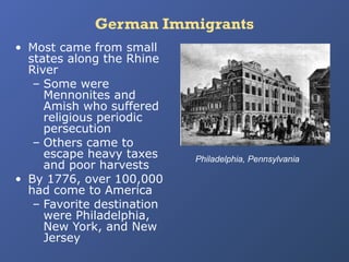 German Immigrants
• Most came from small
states along the Rhine
River
– Some were
Mennonites and
Amish who suffered
religious periodic
persecution
– Others came to
escape heavy taxes
and poor harvests
• By 1776, over 100,000
had come to America
– Favorite destination
were Philadelphia,
New York, and New
Jersey

Philadelphia, Pennsylvania

 