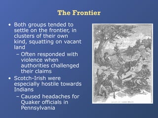 The Frontier
• Both groups tended to
settle on the frontier, in
clusters of their own
kind, squatting on vacant
land
– Often responded with
violence when
authorities challenged
their claims
• Scotch-Irish were
especially hostile towards
Indians
– Caused headaches for
Quaker officials in
Pennsylvania

 