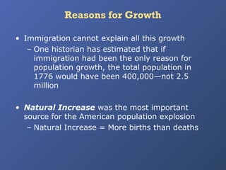 Reasons for Growth
• Immigration cannot explain all this growth
– One historian has estimated that if
immigration had been the only reason for
population growth, the total population in
1776 would have been 400,000—not 2.5
million
• Natural Increase was the most important
source for the American population explosion
– Natural Increase = More births than deaths

 