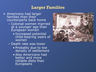 Larger Families
• Americans had larger
families than their
counterparts back home
– Colonial women married
at a younger age than
European women
• Increased potential
child-bearing years of
women
– Death rate was lower
• Probably due to low
density of settlement
• Also Americans had
better and more
reliable diets than
Europeans

 