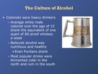 The Culture of Alcohol
• Colonists were heavy drinkers
– Average white male
colonist over the age of 15
drank the equivalent of one
quart of 80-proof whiskey
a week
– Believed alcohol was
nutritious and healthy
• Even Puritans drank
– Most popular drinks were
fermented cider in the
north and rum in the south

 