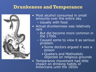 Drunkeness and Temperance
• Most alcohol consumed in small
amounts over the entire day
– Usually with food
• Actual drunkenness was relatively
rare
– But did become more common in
the 1700s
– Caused some to view it as serious
problem
• Some doctors argued it was a
poison
• Quakers and Methodists
objected on religious grounds
• Temperance movement had little
impact on drinking habits of
Americans until the 1850s

 