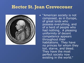 Hector St. Jean Crevecouer
• “American society is not
composed, as in Europe,
of great lords who
possess everything, and
of a herd of people who
had nothing. A pleasing
uniformity of decent
competence appears
throughout their
habitations. They have
no princes for whom they
toil, starve, and bleed.
They have the most
perfect society now
existing in the world.”

 