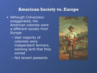 American Society vs. Europe
• Although Crèvecoeur
exaggerated, the
American colonies were
a different society from
Europe
– Vast majority of
colonists were
independent farmers,
working land that they
owned
– Not tenant peasants

 