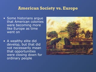 American Society vs. Europe
• Some historians argue
that American colonies
were becoming more
like Europe as time
went on
• A wealthy elite did
develop, but that did
not necessarily mean
that opportunities
were closing down for
ordinary people

 