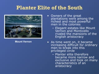 Planter Elite of the South
• Owners of the great
plantations were among the
richest and most powerful
men in the colonies
– Elegant estates like Mount
Vernon and Monticello
rivaled the mansions of the
English aristocracy
Mount Vernon

• As time went on, it became
increasing difficult for ordinary
men to break into this
privileged circle
– Planter elite therefore
became more narrow and
exclusive and took on many
characteristics of an
aristocracy

 