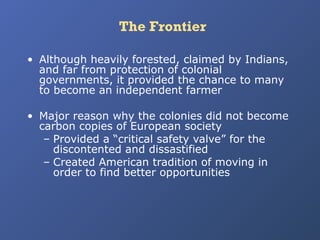 The Frontier
• Although heavily forested, claimed by Indians,
and far from protection of colonial
governments, it provided the chance to many
to become an independent farmer
• Major reason why the colonies did not become
carbon copies of European society
– Provided a “critical safety valve” for the
discontented and dissastified
– Created American tradition of moving in
order to find better opportunities

 