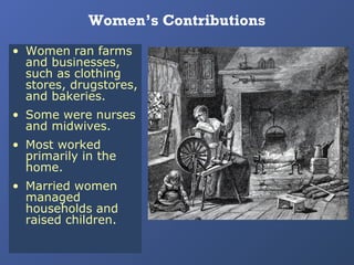 Women’s Contributions
• Women ran farms
and businesses,
such as clothing
stores, drugstores,
and bakeries.
• Some were nurses
and midwives.
• Most worked
primarily in the
home.
• Married women
managed
households and
raised children.

 