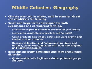 Middle Colonies: Geography
• Climate was cold in winter, mild in summer. Great
soil conditions for farming.
• Small and large farms developed for both
subsistence and commercial farming.
– (subsistence=grow the food that you need for your family)
– (commercial=agricultural products to sell for profit)

– Grain products like wheat, oats, corn were grown and
traded to other colonies.
– Because of location and factors such as rivers and
harbors, trade was conducted with both New England
and Southern Colonies.

• Religious diversity developed and they encouraged
diversity.
– Quakers settled with Anglicans and other protestant groups
and Jews.

 