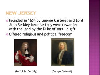  Founded in 1664 by George Carteret and Lord 
John Berkley because they were rewarded 
with the land by the Duke of York – a gift 
 Offered religious and political freedom 
(Lord John Berkely) (George Carteret) 
 