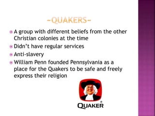  A group with different beliefs from the other 
Christian colonies at the time 
 Didn’t have regular services 
 Anti-slavery 
William Penn founded Pennsylvania as a 
place for the Quakers to be safe and freely 
express their religion 
 