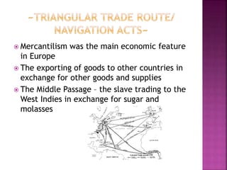  Mercantilism was the main economic feature 
in Europe 
 The exporting of goods to other countries in 
exchange for other goods and supplies 
 The Middle Passage – the slave trading to the 
West Indies in exchange for sugar and 
molasses 
