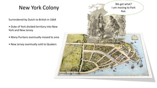 New York Colony
Surrendered by Dutch to British in 1664
• Duke of York divided territory into New
York and New Jersey
• Many Puritans eventually moved to area
• New Jersey eventually sold to Quakers
We get what?
I am moving to Park
Ave.
 