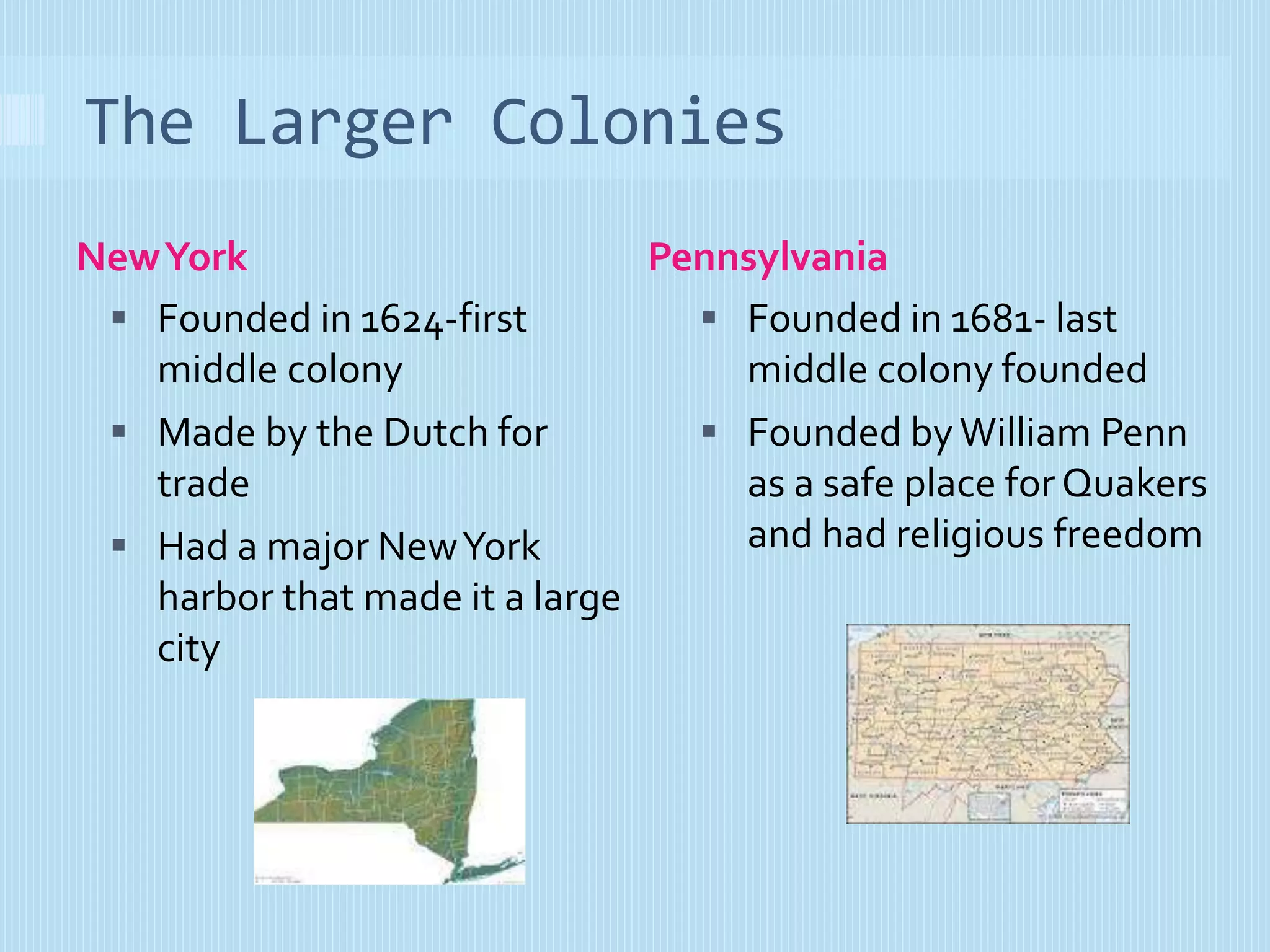 The Larger Colonies 
New York Pennsylvania 
 Founded in 1624-first 
middle colony 
 Made by the Dutch for 
trade 
 Had a major New York 
harbor that made it a large 
city 
 Founded in 1681- last 
middle colony founded 
 Founded by William Penn 
as a safe place for Quakers 
and had religious freedom 
 