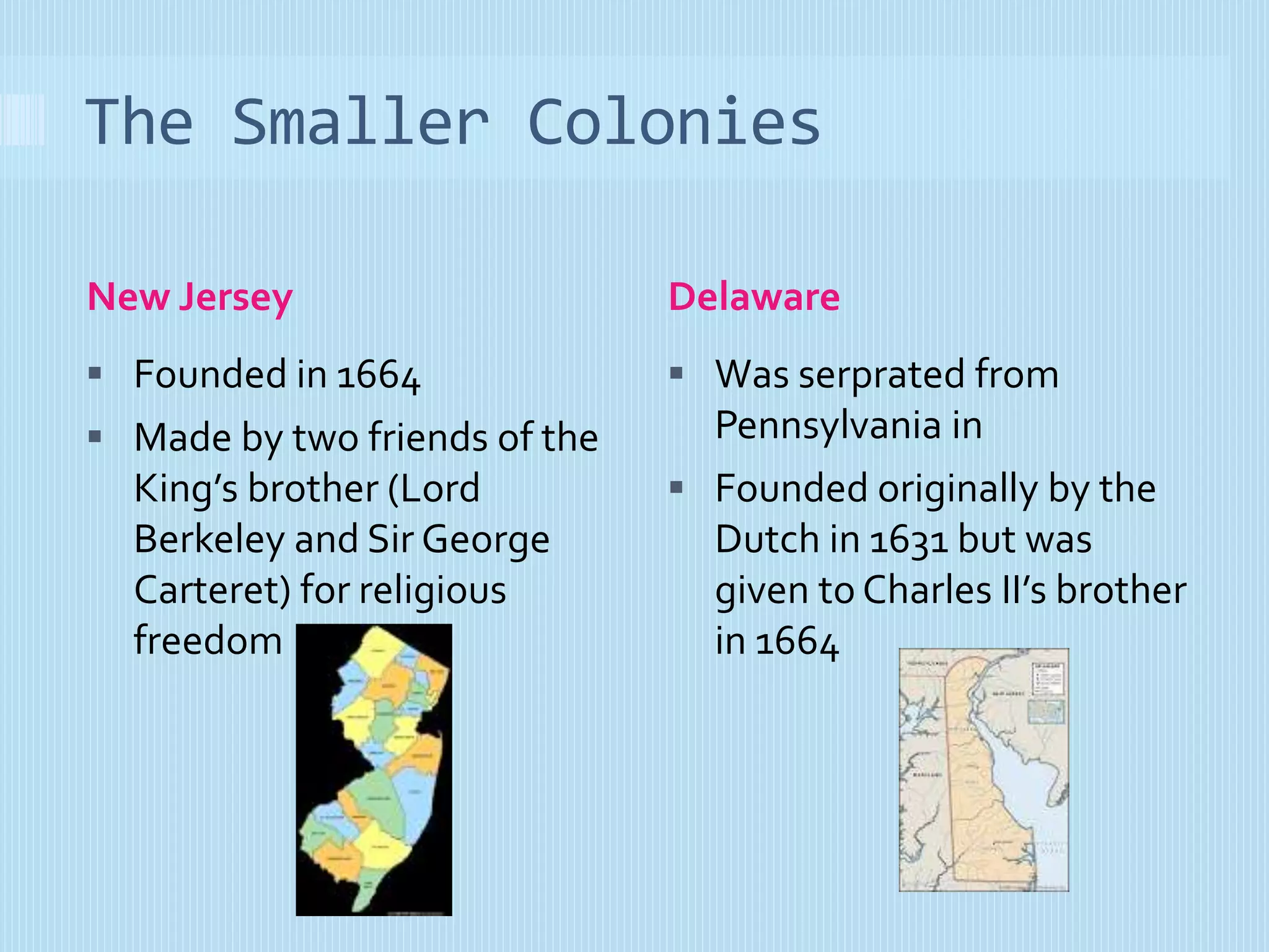 The Smaller Colonies 
New Jersey Delaware 
 Founded in 1664 
 Made by two friends of the 
King’s brother (Lord 
Berkeley and Sir George 
Carteret) for religious 
freedom 
 Was serprated from 
Pennsylvania in 
 Founded originally by the 
Dutch in 1631 but was 
given to Charles II’s brother 
in 1664 
 