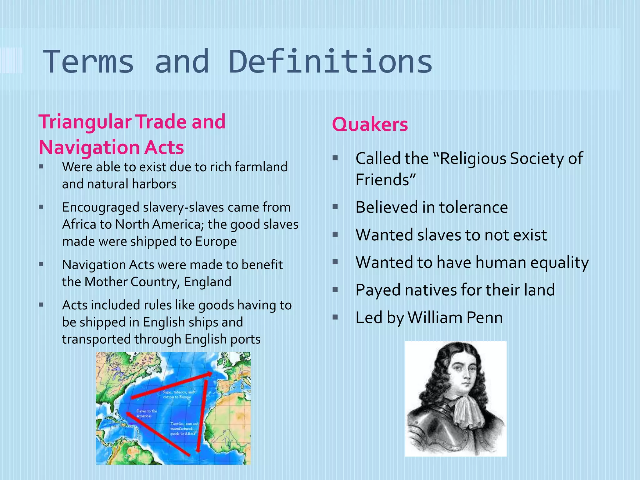 Terms and Definitions 
Triangular Trade and 
Navigation Acts 
Quakers 
 Were able to exist due to rich farmland 
and natural harbors 
 Encougraged slavery-slaves came from 
Africa to North America; the good slaves 
made were shipped to Europe 
 Navigation Acts were made to benefit 
the Mother Country, England 
 Acts included rules like goods having to 
be shipped in English ships and 
transported through English ports 
 Called the “Religious Society of 
Friends” 
 Believed in tolerance 
 Wanted slaves to not exist 
 Wanted to have human equality 
 Payed natives for their land 
 Led by William Penn 
