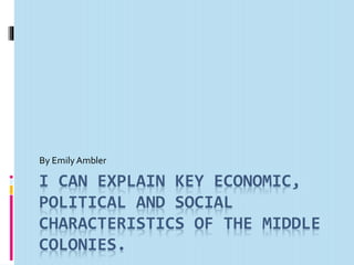 By Emily Ambler 
I CAN EXPLAIN KEY ECONOMIC, 
POLITICAL AND SOCIAL 
CHARACTERISTICS OF THE MIDDLE 
COLONIES. 
 