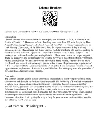 Lehman Brothers
Lessons from Lehman Brothers: Will We Ever Learn? MGT 521 September 9, 2013
Introduction
Lehman Brothers financial services filed bankruptcy on September 15, 2008, in the New York
Southern District U.S. Bankruptcy Court. Resulting in an immediate 500 point drop in the Dow
Jones (Did Ernst amp; Young Really Assist Financial Fraud? 2011). This day became known as
Dark Monday (Donaldson, 2012). This was to date, the largest bankruptcy filing in history
unleashing a crisis of confidence that threw financial markets worldwide into turmoil, sparking the
worst crisis since the Great Depression. However this financial icon s fall is no surprise. The
bankruptcy examiner released reports saying that the ... Show more content on Helpwriting.net ...
There are executives and top managers who seek the easy way to make the most money for them,
without consideration for their shareholders who should be the priority. There will be no end to
people with varying motivations trying to gain an unfair or even illegal advantage to get more of
it. It s not unreasonable to expect companies to act ethically: this is one reason so many laws and
regulations are implemented. However, it is just difficult to find a company with a large number of
personnel to conduct themselves ethically.
Conclusion
The Lehman Brothers case is another unfortunate financial crisis. Their company affected many
shareholders and financial institutions around the world. The leadership of Lehman Brothers failed
to uphold their mission statement and the financial rewards for themselves undermine their
decision making processes. Self interest led them to make decisions that were extremely risky than
their own internal controls were designed to control, and top executives received high
compensations for taking such risks. It appeared that other personnel with various intentions also
made irresponsible decisions without regard to those who would be adversely affected. Their
company culture turned into getting the biggest bang for your buck, no matter what the potential
cost of failure may be. Ethics were
... Get more on HelpWriting.net ...
 