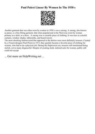 Paul Poiret Linear By Women In The 1930 s
Another garment that was often worn by women in 1930 s was a sarong. A sarong, also known
as pareo, is a free fitting garment, that when popularized in the West was worn by woman
primary as a skirt, or a dress . A sarong was a versatile piece of clothing. It was uses as colorful
curtains, window shades, tablecloths, and beach towels .
The most shocking fashion trend that appeared in the thirties were most definitely trousers. Created
by a French designer Paul Poiret in 1913, they quickly became a favorite piece of clothing for
women, who had to do a physical job. During the Depression era, trousers still maintained being
stylish, yet to many disgraceful. Despite of creating sleek, tailored suits for women, public still
could not accept
... Get more on HelpWriting.net ...
 