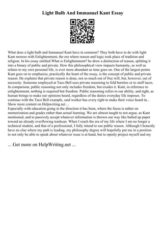 Light Bulb And Immanuel Kant Essay
What does a light bulb and Immanuel Kant have in common? They both have to do with light
Kant moreso with Enlightenment, the era where reason and logic took place of tradition and
religion. In his essay entitled What is Enlightenment? he drew a distinction of reason, splitting it
into a binary of public and private. How this philosophical view impacts humanity, as well as
relates to my own personal life, is ever more abundant as time goes on. One of the largest points
Kant goes on to emphasize, practically the heart of the essay, is the concept of public and private
reason. He explains that private reason is done, not so much out of free will, but, however, out of
necessity. Someone employed at Taco Bell uses private reasoning to fold burritos or to stuff tacos.
In comparison, public reasoning not only includes freedom, but exudes it. Kant, in reference to
enlightenment, nothing is required but freedom. Public reasoning refers to our ability, and right, as
human beings to make our opinions heard, regardless of the duties everyday life imposes. To
continue with the Taco Bell example, said worker has every right to make their voice heard in...
Show more content on Helpwriting.net ...
Especially with education going in the direction it has been, where the focus is rather on
memorization and grades rather than actual learning. We are almost taught to not argue, as Kant
mentioned, and to passively accept whatever information is thrown our way like balled up paper
toward an already overflowing trashcan. When I reach the era of my life where I am no longer a
technical student, and that of a professional, I fully intend to use public reason. Although I honestly
have no clue where my path is leading, my philosophy degree will hopefully put me in a position
to not only be able to speak about whatever issue is at hand, but to openly project myself and my
... Get more on HelpWriting.net ...
 