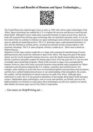 Costs and Benefits of Humans and Space Technologies,...
The United States has explored space since as early as 1946 with various space technologies (Van
Allen). Space technology has enabled the U.S. to explore the universe and discover much beyond
planet Earth. Although we have made many successful launches to space several times, there are
trade offs assumed from utilizing space technology that was beneficial and quite costly. It is in our
best interest that we continue to enhance our space technologies and continue our presence in outer
space to uphold our leadership position. The U.S. dominates space explorationand utilization; in
turn, this has afforded us military power, sustained our national security and provided us with
economic advantage. The U.S. space program s history is made up of... Show more content on
Helpwriting.net ...
Supporters of this space station sought this as a large scale commercial manufacturing of exotic
pharmaceuticals and crystal line materials in space (Van Allen). The long term goal of the space
station was for it to be manned by humans; however, since the Apollo mission there has been a
decline in political and public support for human space travel. Over the years the U.S. has invested
in multiple space technology programs. Much of the missions to space were accompanied by
humans; however, there were many successful launches using durable space equipment too. Space
exploration and utilization enhanced the U.S. military, economic and scientific power. For
example, robot satellites in earth orbit have revolutionalized global communications and navigation,
and they have yielded fundamental advances in our understanding of the atmosphere, the oceans,
the weather, and the distribution of natural resources on earth (Van Allen). Although space
exploration is costly, the U.S. has gained an abundance of knowledge about planet Earth and space
science. Independent space technologies, such as rovers and satellites, are flexible, proven to be
highly productive in missions to outer space; these technologies are also less expensive to launch
than shuttles for human space travel (Van Allen). Corporations
... Get more on HelpWriting.net ...
 