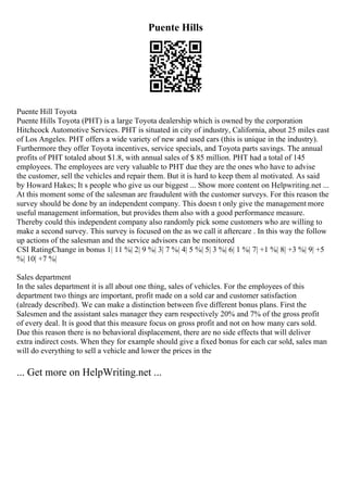 Puente Hills
Puente Hill Toyota
Puente Hills Toyota (PHT) is a large Toyota dealership which is owned by the corporation
Hitchcock Automotive Services. PHT is situated in city of industry, California, about 25 miles east
of Los Angeles. PHT offers a wide variety of new and used cars (this is unique in the industry).
Furthermore they offer Toyota incentives, service specials, and Toyota parts savings. The annual
profits of PHT totaled about $1.8, with annual sales of $ 85 million. PHT had a total of 145
employees. The employees are very valuable to PHT due they are the ones who have to advise
the customer, sell the vehicles and repair them. But it is hard to keep them al motivated. As said
by Howard Hakes; It s people who give us our biggest ... Show more content on Helpwriting.net ...
At this moment some of the salesman are fraudulent with the customer surveys. For this reason the
survey should be done by an independent company. This doesn t only give the management more
useful management information, but provides them also with a good performance measure.
Thereby could this independent company also randomly pick some customers who are willing to
make a second survey. This survey is focused on the as we call it aftercare . In this way the follow
up actions of the salesman and the service advisors can be monitored
CSI RatingChange in bonus 1| 11 %| 2| 9 %| 3| 7 %| 4| 5 %| 5| 3 %| 6| 1 %| 7| +1 %| 8| +3 %| 9| +5
%| 10| +7 %|
Sales department
In the sales department it is all about one thing, sales of vehicles. For the employees of this
department two things are important, profit made on a sold car and customer satisfaction
(already described). We can make a distinction between five different bonus plans. First the
Salesmen and the assistant sales manager they earn respectively 20% and 7% of the gross profit
of every deal. It is good that this measure focus on gross profit and not on how many cars sold.
Due this reason there is no behavioral displacement, there are no side effects that will deliver
extra indirect costs. When they for example should give a fixed bonus for each car sold, sales man
will do everything to sell a vehicle and lower the prices in the
... Get more on HelpWriting.net ...
 