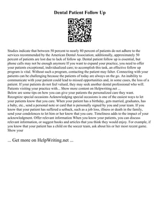 Dental Patient Follow Up
Studies indicate that between 50 percent to nearly 80 percent of patients do not adhere to the
services recommended by the American Dental Association; additionally, approximately 50
percent of patients are lost due to lack of follow up. Dental patient follow up is essential, but
phone calls may not be enough anymore If you want to expand your practice, you need to offer
your patients exceptional, individualized care; to accomplish this task, an effective follow up
program is vital. Without such a program, contacting the patient may falter. Connecting with your
patients can be challenging because the patients of today are always on the go. An inability to
communicate with your patient could lead to missed opportunities and, in some cases, the loss of a
patient. If your patients do not feel valued, they may seek another dental professional who will.
Patients visiting your practice with... Show more content on Helpwriting.net ...
Below are some tips on how you can give your patients the personalized care they want.
Recognize special occasions Acknowledging special occasions is one of the easiest ways to let
your patients know that you care. When your patient has a birthday, gets married, graduates, has
a baby, etc., send a personal note or card that is personally signed by you and your team. If you
know that your patient has suffered a setback, such as a job loss, illness or death in the family,
send your condolences to let him or her know that you care. Timeliness adds to the impact of your
acknowledgment. Offer relevant information When you know your patients, you can discuss
relevant information, or suggest books and articles that you think they would enjoy. For example, if
you know that your patient has a child on the soccer team, ask about his or her most recent game.
Show your
... Get more on HelpWriting.net ...
 