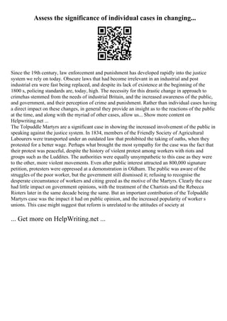 Assess the significance of individual cases in changing...
Since the 19th century, law enforcement and punishment has developed rapidly into the justice
system we rely on today. Obscure laws that had become irrelevant in an industrial and post
industrial era were fast being replaced, and despite its lack of existence at the beginning of the
1800 s, policing standards are, today, high. The necessity for this drastic change in approach to
crimehas stemmed from the needs of industrial Britain, and the increased awareness of the public,
and government, and their perception of crime and punishment. Rather than individual cases having
a direct impact on these changes, in general they provide an insight as to the reactions of the public
at the time, and along with the myriad of other cases, allow us... Show more content on
Helpwriting.net ...
The Tolpuddle Martyrs are a significant case in showing the increased involvement of the public in
speaking against the justice system. In 1834, members of the Friendly Society of Agricultural
Labourers were transported under an outdated law that prohibited the taking of oaths, when they
protested for a better wage. Perhaps what brought the most sympathy for the case was the fact that
their protest was peaceful, despite the history of violent protest among workers with riots and
groups such as the Luddites. The authorities were equally unsympathetic to this case as they were
to the other, more violent movements. Even after public interest attracted an 800,000 signature
petition, protesters were oppressed at a demonstration in Oldham. The public was aware of the
struggles of the poor worker, but the government still dismissed it; refusing to recognise the
desperate circumstance of workers and citing greed as the motive of the Martyrs. Clearly the case
had little impact on government opinions, with the treatment of the Chartists and the Rebecca
Rioters later in the same decade being the same. But an important contribution of the Tolpuddle
Martyrs case was the impact it had on public opinion, and the increased popularity of worker s
unions. This case might suggest that reform is unrelated to the attitudes of society at
... Get more on HelpWriting.net ...
 