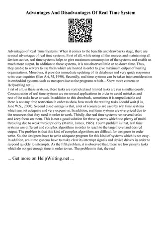 Advantages And Disadvantages Of Real Time System
Advantages of Real Time Systems: When it comes to the benefits and drawbacks stage, there are
several advantages of real time systems. First of all, while using all the sources and maintaining all
devices active, real time systems helps to give maximum consumption of the systems and enable us
much more output. In addition to these systems, it is not observed little or no down time. Thus,
they enable to servers to use them which are hosted in order to give maximum output of hosting
organizations. Moreover, it provides immediate updating of its databases and very quick responses
to its user inquiries (Ben Ari, M, 1990). Secondly, real time systems can be taken into consideration
in embedded systems such as transport due to the programs which... Show more content on
Helpwriting.net ...
First of all, in these systems, there tasks are restricted and limited tasks are run simultaneously.
Concentration of real time systems are on several applications in order to avoid mistakes and
rest of the tasks have to wait. In addition to this drawback, sometimes it is unpredictable and
there is not any time restriction in order to show how much the waiting tasks should wait (Liu,
Jane W.S., 2000). Second disadvantage is that, a lot of resources are used by real time systems
which are not adequate and very expensive. In addition, real time systems are overpriced due to
the resources that they need in order to work. Thirdly, the real time systems run several tasks
and keep focus on them. This is not a good solution for these systems which use plenty of multi
threading due to weak thread priority (Martin, James, 1965). Fourth problem is that, real time
systems use different and complex algorithms in order to reach to the target level and desired
output. The problem is that this kind of complex algorithms are difficult for designers in order
write. So, the designers have to write adequate program for this kind of systems which is not easy.
In addition, real time systems have to make clear its interrupt signals and device drivers in order to
respond quickly to interrupts. As the fifth problem, it is observed that, there are low priority tasks
which do not get enough time in order to run. The problem is that, the real
... Get more on HelpWriting.net ...
 