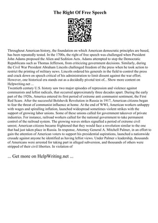 The Right Of Free Speech
Throughout American history, the foundation on which American democratic principles are based,
has been repeatedly tested. In the 1700s, the right of free speech was challenged when President
John Adams proposed the Alien and Sedition Acts. Adams attempted to stop the Democratic
Republicans such as Thomas Jefferson, from criticizing government decisions. Similarly, during
the Civil War President Abraham Lincoln challenged freedom of the press when he took action to
restrict the printing of military news. Lincoln ordered his generals in the field to control the press
and crack down on speech critical of his administration to limit dissent against the war effort.
However, one historical era stands out as a decidedly pivotal test of... Show more content on
Helpwriting.net ...
Twentieth century U.S. history saw two major episodes of repression and violence against
communists and leftist radicals, that occurred approximately three decades apart. During the early
part of the 1920s, America entered its first period of extreme anti communist sentiment, the First
Red Scare. After the successful Bolshevik Revolution in Russia in 1917, American citizens began
to fear the threat of communist influence at home. At the end of WWI, American workers unhappy
with wages and spiralling inflation, launched widespread sometimes violent strikes with the
support of growing labor unions. Some of these unions called for government takeover of private
industries. For instance, railroad workers called for the national government to take permanent
control of the railroad system. The growing waves strikes signalled a period of extreme civil
unrest; American citizens became frightened that they would face a revolution similar to the one
that had just taken place in Russia. In response, Attorney General A. Mitchell Palmer, in an effort to
gain the attention of American voters to support his presidential aspirations, launched a nationwide
crusade against anyone he identified as having leftist views. Under Palmer s leadership, thousands
of Americans were arrested for taking part in alleged subversion, and thousands of others were
stripped of their civil liberties. In violation of
... Get more on HelpWriting.net ...
 