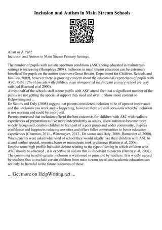 Inclusion and Autism in Main Stream Schools
Apart or A Part?
Inclusion and Autism in Main Stream Primary Settings.
The number of pupils with autistic spectrum conditions (ASC) being educated in mainstream
settings is increasing (Humphrey 2008). Inclusion in main stream education can be extremely
beneficial for pupils on the autism spectrum (Great Britain. Department for Children, Schools and
families, 2009), however there is growing concern about the educational experiences of pupils with
ASC. Only 12% of parents with children in an unsupported mainstream primary school are very
satisfied (Barnard et al 2000).
Almost half of the schools staff where pupils with ASC attend feel that a significant number of the
pupils are not getting the specialist support they need and over ... Show more content on
Helpwriting.net ...
De Santos and Daly (2008) suggest that parents considered inclusion to be of upmost importance
and that inclusion can work and is happening, however there are still occasions whereby inclusion
is not working and could be improved.
Parents perceived that inclusion offered the best outcomes for children with ASC with realistic
experiences of preparation to live more independently as adults, allow autism to become more
widely recognised, enables children to feel part of a peer group and wider community, inspires
confidence and happiness reducing anxieties and offers fuller opportunities to better education
experiences (Charman, 2011., Wittemeyer, 2012., De santos and Daly, 2008.,Barnard et al, 2000).
When parents were asked what kind of school they would ideally like their children with ASC to
attend neither special, resource bases or mainstream took preference (Batten et al, 2006).
Despite some high profile Inclusion debate relating to the type of setting in which children with
ASC should be educated , it is expertise in autism that is important to parents (Batten et al, 2006).
The continuing trend to greater inclusion is welcomed in principle by teachers. It is widely agreed
by teachers that to exclude certain children from main stream social and academic education can
not only be harmful to the future outcomes of those
... Get more on HelpWriting.net ...
 