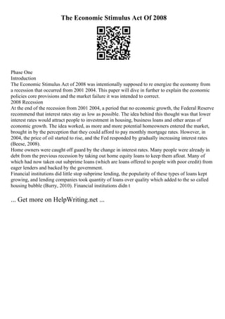 The Economic Stimulus Act Of 2008
Phase One
Introduction
The Economic Stimulus Act of 2008 was intentionally supposed to re energize the economy from
a recession that occurred from 2001 2004. This paper will dive in further to explain the economic
policies core provisions and the market failure it was intended to correct.
2008 Recession
At the end of the recession from 2001 2004, a period that no economic growth, the Federal Reserve
recommend that interest rates stay as low as possible. The idea behind this thought was that lower
interest rates would attract people to investment in housing, business loans and other areas of
economic growth. The idea worked, as more and more potential homeowners entered the market,
brought in by the perception that they could afford to pay monthly mortgage rates. However, in
2004, the price of oil started to rise, and the Fed responded by gradually increasing interest rates
(Beese, 2008).
Home owners were caught off guard by the change in interest rates. Many people were already in
debt from the previous recession by taking out home equity loans to keep them afloat. Many of
which had now taken out subprime loans (which are loans offered to people with poor credit) from
eager lenders and backed by the government.
Financial institutions did little stop subprime lending, the popularity of these types of loans kept
growing, and lending companies took quantity of loans over quality which added to the so called
housing bubble (Burry, 2010). Financial institutions didn t
... Get more on HelpWriting.net ...
 