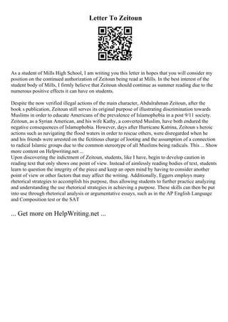 Letter To Zeitoun
As a student of Mills High School, I am writing you this letter in hopes that you will consider my
position on the continued authorization of Zeitoun being read at Mills. In the best interest of the
student body of Mills, I firmly believe that Zeitoun should continue as summer reading due to the
numerous positive effects it can have on students.
Despite the now verified illegal actions of the main character, Abdulrahman Zeitoun, after the
book s publication, Zeitoun still serves its original purpose of illustrating discrimination towards
Muslims in order to educate Americans of the prevalence of Islamophobia in a post 9/11 society.
Zeitoun, as a Syrian American, and his wife Kathy, a converted Muslim, have both endured the
negative consequences of Islamophobia. However, days after Hurricane Katrina, Zeitoun s heroic
actions such as navigating the flood waters in order to rescue others, were disregarded when he
and his friends were arrested on the fictitious charge of looting and the assumption of a connection
to radical Islamic groups due to the common stereotype of all Muslims being radicals. This ... Show
more content on Helpwriting.net ...
Upon discovering the indictment of Zeitoun, students, like I have, begin to develop caution in
reading text that only shows one point of view. Instead of aimlessly reading bodies of text, students
learn to question the integrity of the piece and keep an open mind by having to consider another
point of view or other factors that may affect the writing. Additionally, Eggers employs many
rhetorical strategies to accomplish his purpose, thus allowing students to further practice analyzing
and understanding the use rhetorical strategies in achieving a purpose. These skills can then be put
into use through rhetorical analysis or argumentative essays, such as in the AP English Language
and Composition test or the SAT
... Get more on HelpWriting.net ...
 