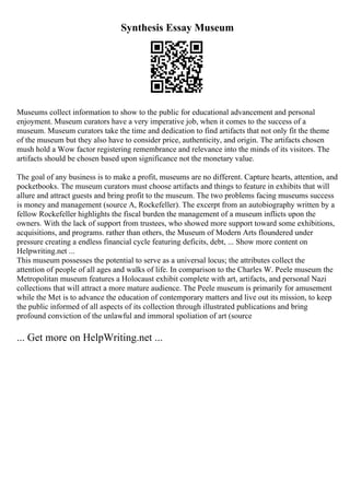 Synthesis Essay Museum
Museums collect information to show to the public for educational advancement and personal
enjoyment. Museum curators have a very imperative job, when it comes to the success of a
museum. Museum curators take the time and dedication to find artifacts that not only fit the theme
of the museum but they also have to consider price, authenticity, and origin. The artifacts chosen
mush hold a Wow factor registering remembrance and relevance into the minds of its visitors. The
artifacts should be chosen based upon significance not the monetary value.
The goal of any business is to make a profit, museums are no different. Capture hearts, attention, and
pocketbooks. The museum curators must choose artifacts and things to feature in exhibits that will
allure and attract guests and bring profit to the museum. The two problems facing museums success
is money and management (source A, Rockefeller). The excerpt from an autobiography written by a
fellow Rockefeller highlights the fiscal burden the management of a museum inflicts upon the
owners. With the lack of support from trustees, who showed more support toward some exhibitions,
acquisitions, and programs. rather than others, the Museum of Modern Arts floundered under
pressure creating a endless financial cycle featuring deficits, debt, ... Show more content on
Helpwriting.net ...
This museum possesses the potential to serve as a universal locus; the attributes collect the
attention of people of all ages and walks of life. In comparison to the Charles W. Peele museum the
Metropolitan museum features a Holocaust exhibit complete with art, artifacts, and personal Nazi
collections that will attract a more mature audience. The Peele museum is primarily for amusement
while the Met is to advance the education of contemporary matters and live out its mission, to keep
the public informed of all aspects of its collection through illustrated publications and bring
profound conviction of the unlawful and immoral spoliation of art (source
... Get more on HelpWriting.net ...
 