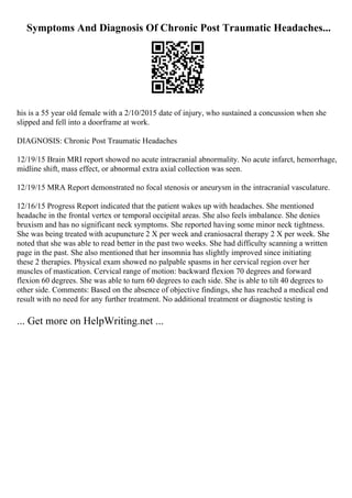 Symptoms And Diagnosis Of Chronic Post Traumatic Headaches...
his is a 55 year old female with a 2/10/2015 date of injury, who sustained a concussion when she
slipped and fell into a doorframe at work.
DIAGNOSIS: Chronic Post Traumatic Headaches
12/19/15 Brain MRI report showed no acute intracranial abnormality. No acute infarct, hemorrhage,
midline shift, mass effect, or abnormal extra axial collection was seen.
12/19/15 MRA Report demonstrated no focal stenosis or aneurysm in the intracranial vasculature.
12/16/15 Progress Report indicated that the patient wakes up with headaches. She mentioned
headache in the frontal vertex or temporal occipital areas. She also feels imbalance. She denies
bruxism and has no significant neck symptoms. She reported having some minor neck tightness.
She was being treated with acupuncture 2 X per week and craniosacral therapy 2 X per week. She
noted that she was able to read better in the past two weeks. She had difficulty scanning a written
page in the past. She also mentioned that her insomnia has slightly improved since initiating
these 2 therapies. Physical exam showed no palpable spasms in her cervical region over her
muscles of mastication. Cervical range of motion: backward flexion 70 degrees and forward
flexion 60 degrees. She was able to turn 60 degrees to each side. She is able to tilt 40 degrees to
other side. Comments: Based on the absence of objective findings, she has reached a medical end
result with no need for any further treatment. No additional treatment or diagnostic testing is
... Get more on HelpWriting.net ...
 