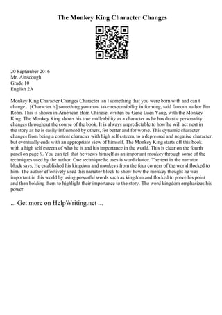 The Monkey King Character Changes
20 September 2016
Mr. Ainscough
Grade 10
English 2A
Monkey King Character Changes Character isn t something that you were born with and can t
change... [Character is] something you must take responsibility in forming, said famous author Jim
Rohn. This is shown in American Born Chinese, written by Gene Luen Yang, with the Monkey
King. The Monkey King shows his true malleability as a character as he has drastic personality
changes throughout the course of the book. It is always unpredictable to how he will act next in
the story as he is easily influenced by others, for better and for worse. This dynamic character
changes from being a content character with high self esteem, to a depressed and negative character,
but eventually ends with an appropriate view of himself. The Monkey King starts off this book
with a high self esteem of who he is and his importance in the world. This is clear on the fourth
panel on page 9. You can tell that he views himself as an important monkey through some of the
techniques used by the author. One technique he uses is word choice. The text in the narrator
block says, He established his kingdom and monkeys from the four corners of the world flocked to
him. The author effectively used this narrator block to show how the monkey thought he was
important in this world by using powerful words such as kingdom and flocked to prove his point
and then bolding them to highlight their importance to the story. The word kingdom emphasizes his
power
... Get more on HelpWriting.net ...
 