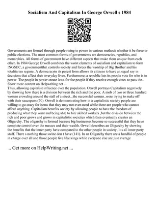 Socialism And Capitalism In George Orwell s 1984
Governments are formed through people rising to power in various methods whether it be force or
public elections. The most common forms of governments are democracies, republics, and
monarchies. All forms of government have different aspects that make them unique from each
other. In 1984 George Orwell combines the worst elements of socialism and capitalism to form
INGSOC, a governmentthat controls society and forces the worship of Big Brother and his
totalitarian regime. A democracyin its purest form allows its citizens to have an equal say in
decisions that affect their everyday lives. Furthermore, a republic lets its people vote for who is in
power. The people in power create laws for the people if they receive enough votes to pass the...
Show more content on Helpwriting.net ...
Thus, allowing capitalist influence over the population. Orwell portrays Capitalism negatively
by showing how there is a division between the rich and the poor, A mob of two or three hundred
woman crowding around the stall of a street...the successful woman..were trying to make off
with their saucepans (70). Orwell is demonstrating how in a capitalistic society people are
willing to go crazy for items that they may not even need while there are people who cannot
afford anything. Capitalism benefits society by allowing people to have the freedom of
producing what they want and being able to hire skilled workers ,but the division between the
rich and poor grows and grows in capitalistic societies which then eventually creates an
Oligarchy. The oligarchy is formed because big businesses become so successful that they have
complete control over the masses and their wealth. Orwell describes an Oligarchy by showing
the benefits that the inner party have compared to the other people in society, It s all inner party
stuff. There s nothing those swine don t have (141). In an Oligarchy there are a handful of people
in charge over all and those people live like kings while everyone else are just average
... Get more on HelpWriting.net ...
 