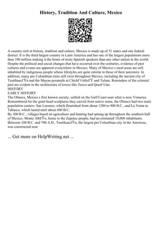 History, Tradition And Culture, Mexico
A country rich in history, tradition and culture, Mexico is made up of 31 states and one federal
district. It is the third largest country in Latin America and has one of the largest populations more
than 100 million making it the home of more Spanish speakers than any other nation in the world.
Despite the political and social changes that have occurred over the centuries, evidence of past
cultures and events are apparent everywhere in Mexico. Many of Mexico s rural areas are still
inhabited by indigenous people whose lifestyles are quite similar to those of their ancestors. In
addition, many pre Columbian ruins still exist throughout Mexico, including the ancient city of
TeotihuacГЎn and the Mayan pyramids at ChichГ©nItzГЎ and Tulum. Reminders of the colonial
past are evident in the architecture of towns like Taxco and QuerГ©tar.
HISTORY
EARLY HISTORY
The Olmecs, Mexico s first known society, settled on the Gulf Coast near what is now Veracruz.
Remembered for the giant head sculptures they carved from native stone, the Olmecs had two main
population centers: San Lorenzo, which flourished from about 1200 to 900 B.C., and La Venta in
Tabasco, which lasted until about 600 B.C.
By 300 B.C., villages based on agriculture and hunting had sprung up throughout the southern half
of Mexico. Monte AlbГЎn, home to the Zapotec people, had an estimated 10,000 inhabitants.
Between 100 B.C. and 700 A.D., TeotihuacГЎn, the largest pre Columbian city in the Americas,
was constructed near
... Get more on HelpWriting.net ...
 