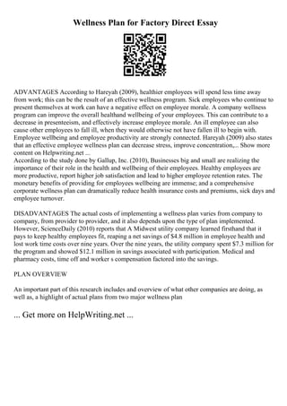 Wellness Plan for Factory Direct Essay
ADVANTAGES According to Hareyah (2009), healthier employees will spend less time away
from work; this can be the result of an effective wellness program. Sick employees who continue to
present themselves at work can have a negative effect on employee morale. A company wellness
program can improve the overall healthand wellbeing of your employees. This can contribute to a
decrease in presenteeism, and effectively increase employee morale. An ill employee can also
cause other employees to fall ill, when they would otherwise not have fallen ill to begin with.
Employee wellbeing and employee productivity are strongly connected. Hareyah (2009) also states
that an effective employee wellness plan can decrease stress, improve concentration,... Show more
content on Helpwriting.net ...
According to the study done by Gallup, Inc. (2010), Businesses big and small are realizing the
importance of their role in the health and wellbeing of their employees. Healthy employees are
more productive, report higher job satisfaction and lead to higher employee retention rates. The
monetary benefits of providing for employees wellbeing are immense; and a comprehensive
corporate wellness plan can dramatically reduce health insurance costs and premiums, sick days and
employee turnover.
DISADVANTAGES The actual costs of implementing a wellness plan varies from company to
company, from provider to provider, and it also depends upon the type of plan implemented.
However, ScienceDaily (2010) reports that A Midwest utility company learned firsthand that it
pays to keep healthy employees fit, reaping a net savings of $4.8 million in employee health and
lost work time costs over nine years. Over the nine years, the utility company spent $7.3 million for
the program and showed $12.1 million in savings associated with participation. Medical and
pharmacy costs, time off and worker s compensation factored into the savings.
PLAN OVERVIEW
An important part of this research includes and overview of what other companies are doing, as
well as, a highlight of actual plans from two major wellness plan
... Get more on HelpWriting.net ...
 