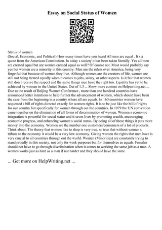 Essay on Social Status of Women
Status of women
(Social, Economic, and Political) How many times have you heard All men are equal . It s a
quote from the American Constitution. In today s society it has been taken literally. Yes all men
are created equal but are women created equal as well? Of course not. Most would probably say
yes but women are a minority in this country. Men are the rulers over America, being very
forgetful that because of women they live. Although women are the creators of life, women are
still not being treated equally when it comes to jobs, salary, or other aspects. Is it fair that women
still don t receive the respect and the same things men have the right too. Equality has yet to be
achieved by women in the United States. Out of 1.3 ... Show more content on Helpwriting.net ...
Due to the result of Beijing Women Conference , more than one hundred countries have
announced better intentions to help further the advancement of women, which should have been
the case from the beginning in a country where all are equals. In 160 countries women have
requested a bill of rights directed exactly for women rights. It is to be just like the bill of rights
for our country but specifically for women through out the countries. In 1979 the UN convention
came together on the elimination of all forms of discrimination of women. Women s economic
integration is powerful for social status and it saves lives by promoting wealth, encouraging
economic progress, and enhancing women s social status. By doing all of these things it puts more
money into the economy. Women are the number one customers/consumers of a lot of products.
Think about. The theory that women like to shop is very true, so true that without women s
tribute to the economy it would be a very low economy. Giving women the rights that men have is
very crucial to all countries through out the world. Women (Minorities) are constantly trying to
stand proudly in this society, not only for work purposes but for themselves as equals. Females
should not have to go through discrimination when it comes to working the same job as a man. A
women works just as hard as a man if not harder and they should have the same
... Get more on HelpWriting.net ...
 