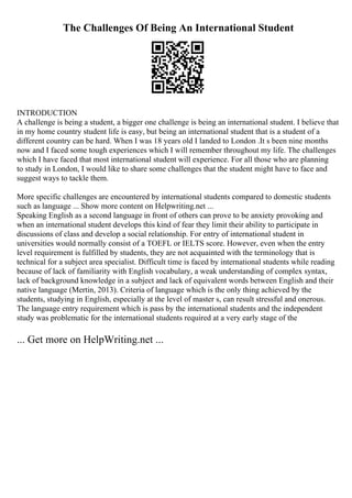 The Challenges Of Being An International Student
INTRODUCTION
A challenge is being a student, a bigger one challenge is being an international student. I believe that
in my home country student life is easy, but being an international student that is a student of a
different country can be hard. When I was 18 years old I landed to London .It s been nine months
now and I faced some tough experiences which I will remember throughout my life. The challenges
which I have faced that most international student will experience. For all those who are planning
to study in London, I would like to share some challenges that the student might have to face and
suggest ways to tackle them.
More specific challenges are encountered by international students compared to domestic students
such as language ... Show more content on Helpwriting.net ...
Speaking English as a second language in front of others can prove to be anxiety provoking and
when an international student develops this kind of fear they limit their ability to participate in
discussions of class and develop a social relationship. For entry of international student in
universities would normally consist of a TOEFL or IELTS score. However, even when the entry
level requirement is fulfilled by students, they are not acquainted with the terminology that is
technical for a subject area specialist. Difficult time is faced by international students while reading
because of lack of familiarity with English vocabulary, a weak understanding of complex syntax,
lack of background knowledge in a subject and lack of equivalent words between English and their
native language (Mertin, 2013). Criteria of language which is the only thing achieved by the
students, studying in English, especially at the level of master s, can result stressful and onerous.
The language entry requirement which is pass by the international students and the independent
study was problematic for the international students required at a very early stage of the
... Get more on HelpWriting.net ...
 