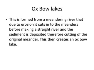 Ox Bow lakes This is formed from a meandering river that due to erosion it cuts in to the meanders before making a straight river and the sediment is deposited therefore cutting of the original meander. This then creates an ox bow lake.    