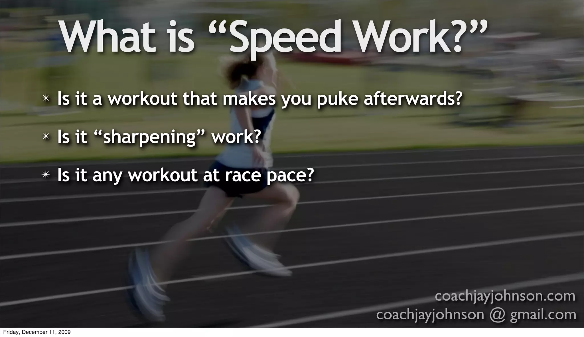 What is “Speed Work?”
              ✴    Is it a workout that makes you puke afterwards?
              ✴    Is it “sharpening” work?
              ✴    Is it any workout at race pace?




                                                                coachjayjohnson.com
                                                       coachjayjohnson @ gmail.com
Friday, December 11, 2009
 