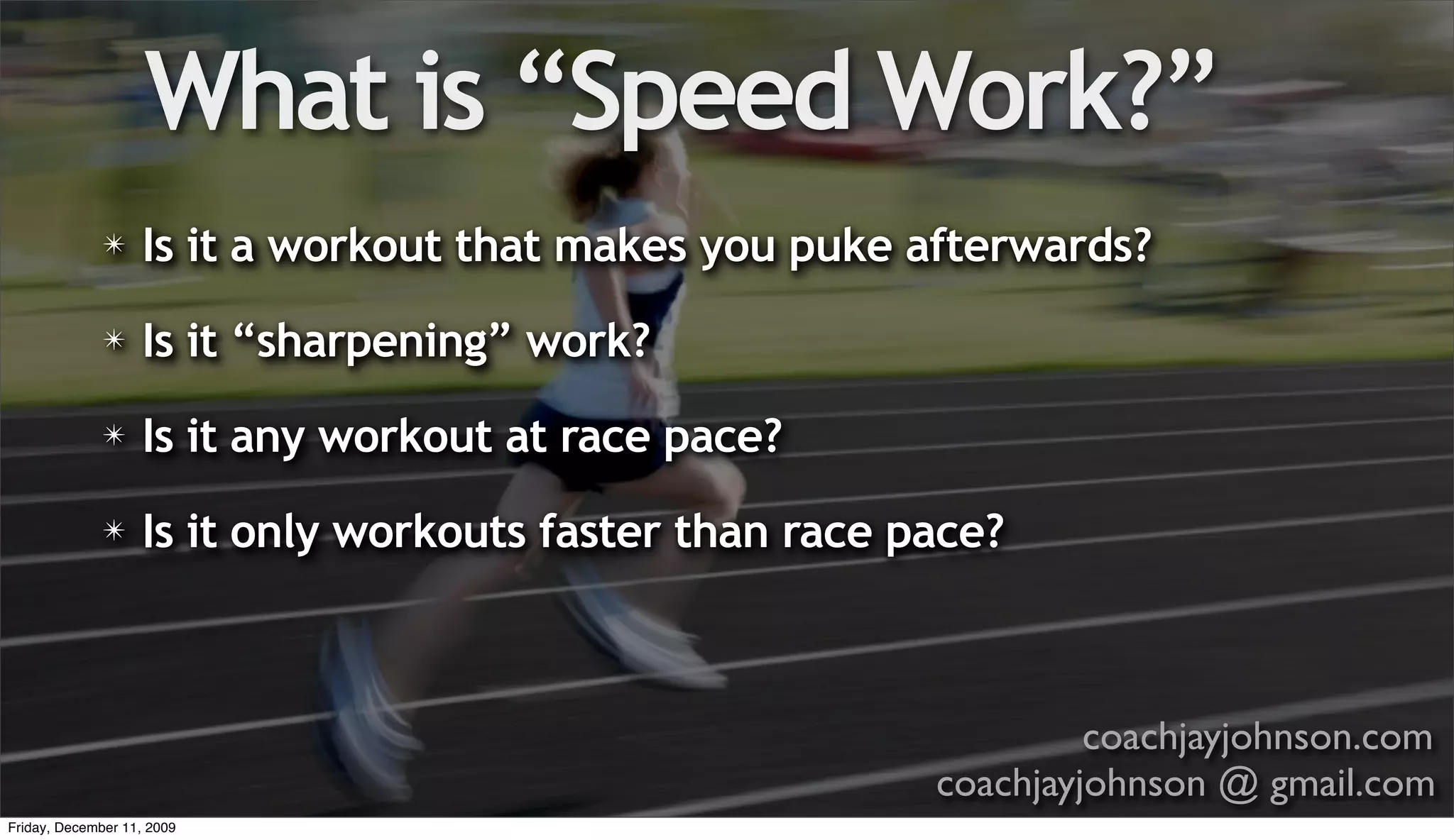 What is “Speed Work?”
              ✴    Is it a workout that makes you puke afterwards?
              ✴    Is it “sharpening” work?
              ✴    Is it any workout at race pace?
              ✴    Is it only workouts faster than race pace?



                                                                  coachjayjohnson.com
                                                         coachjayjohnson @ gmail.com
Friday, December 11, 2009
 