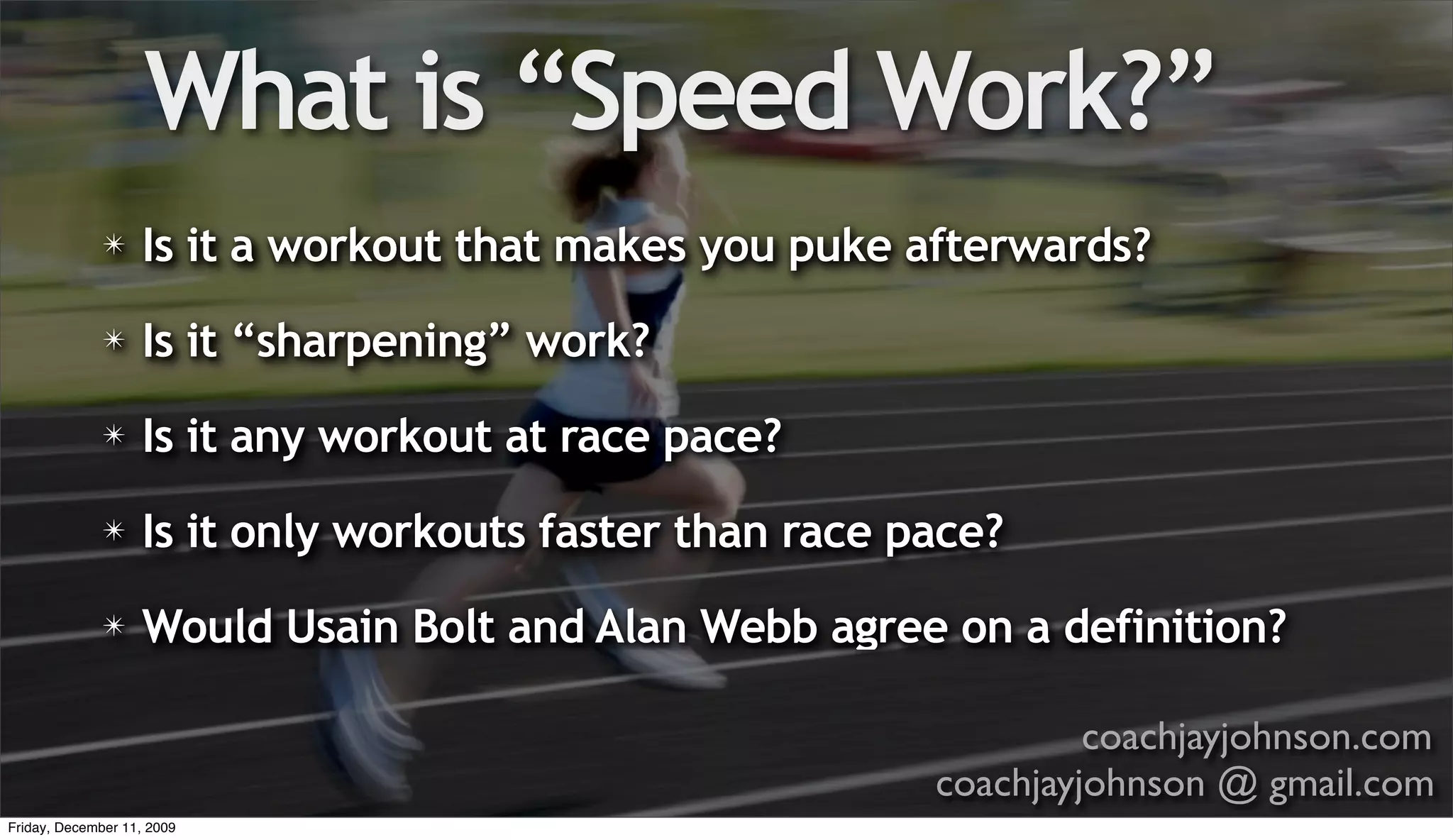 What is “Speed Work?”
              ✴    Is it a workout that makes you puke afterwards?
              ✴    Is it “sharpening” work?
              ✴    Is it any workout at race pace?
              ✴    Is it only workouts faster than race pace?
              ✴    Would Usain Bolt and Alan Webb agree on a definition?

                                                                  coachjayjohnson.com
                                                         coachjayjohnson @ gmail.com
Friday, December 11, 2009
 