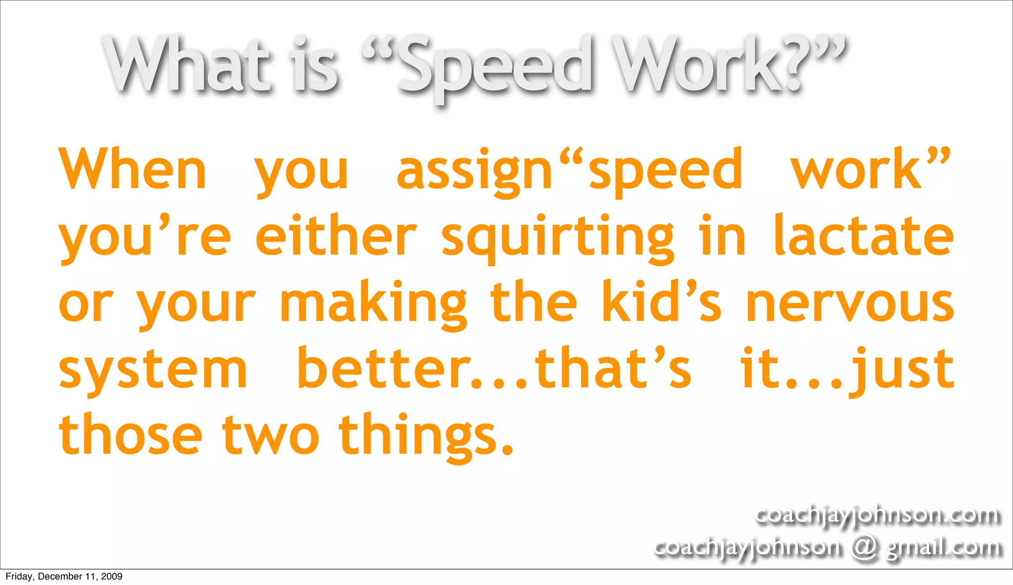 What is “Speed Work?”
           When you assign“speed work”
           you’re either squirting in lactate
           or your making the kid’s nervous
           system better...that’s it...just
           those two things.
                                            coachjayjohnson.com
                                   coachjayjohnson @ gmail.com
Friday, December 11, 2009
 