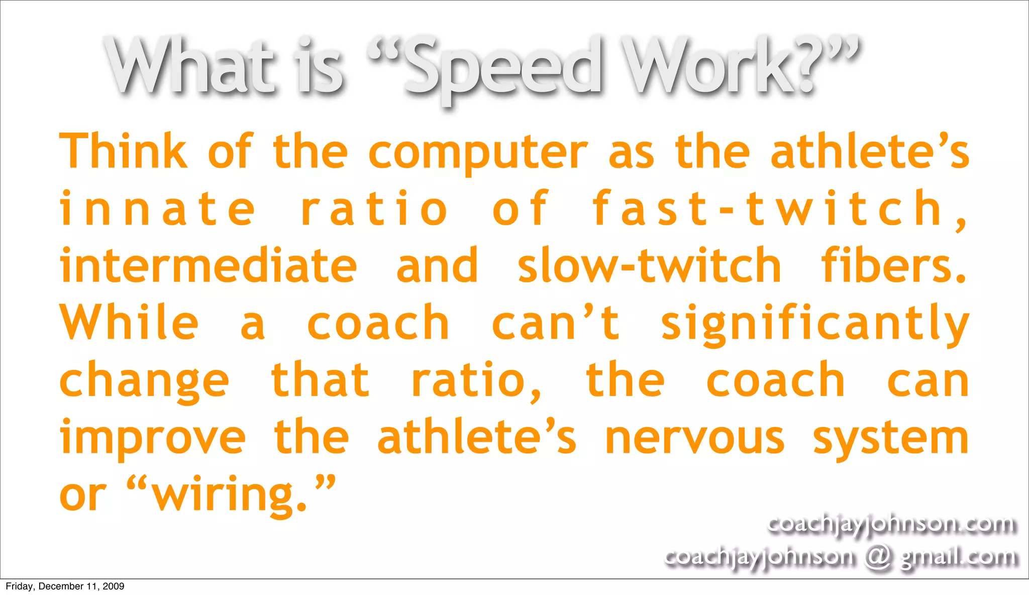 What is “Speed Work?”
           Think of the computer as the athlete’s
           innate ratio of fast-twitch,
           intermediate and slow-twitch fibers.
           While a coach can’t significantly
           change that ratio, the coach can
           improve the athlete’s nervous system
           or “wiring.”                 coachjayjohnson.com
                                         coachjayjohnson @ gmail.com
Friday, December 11, 2009
 