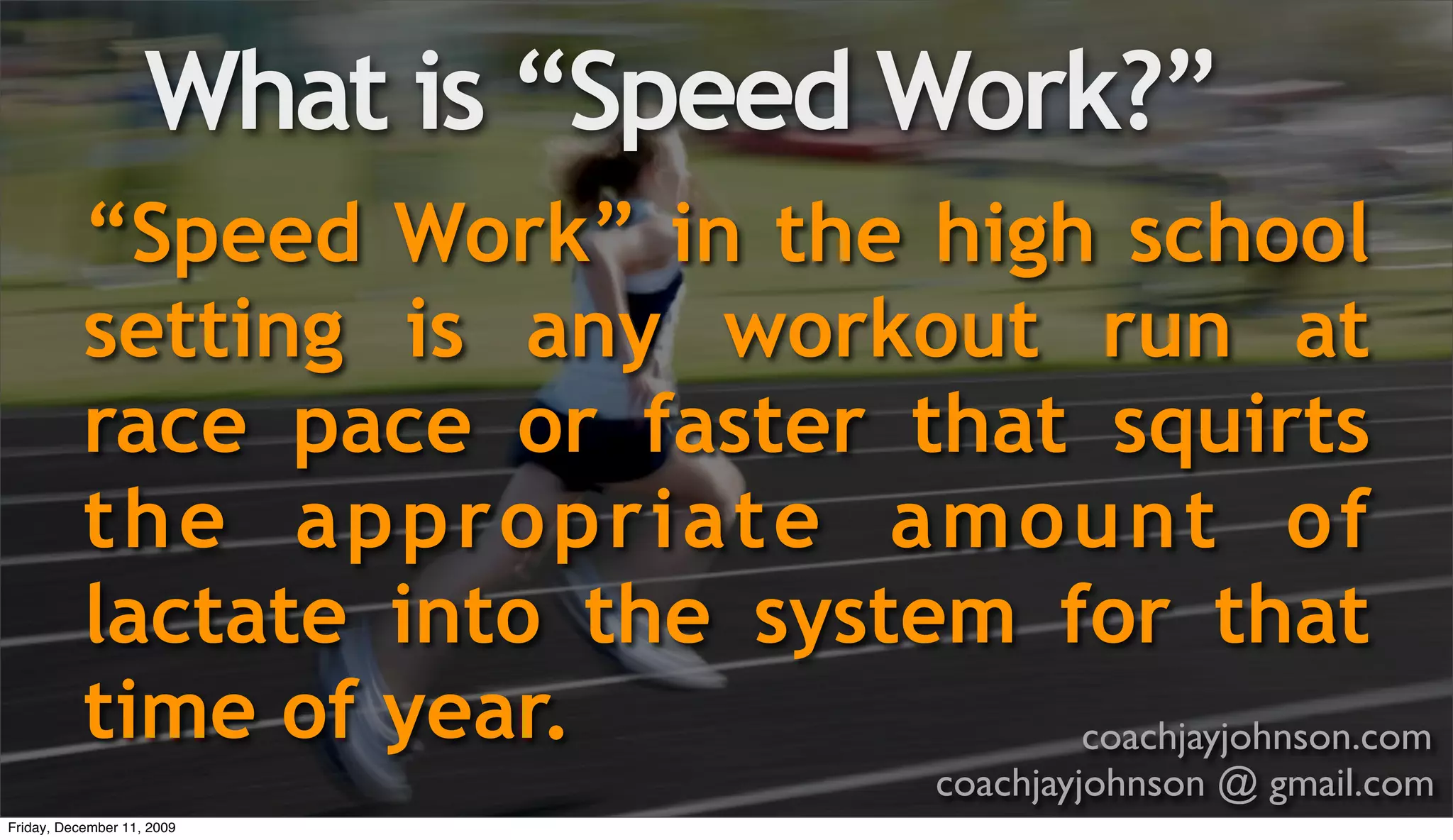What is “Speed Work?”
           “Speed Work” in the high school
           setting is any workout run at
           race pace or faster that squirts
           the appropriate amount of
           lactate into the system for that
           time of year.            coachjayjohnson.com
                                      coachjayjohnson @ gmail.com
Friday, December 11, 2009
 