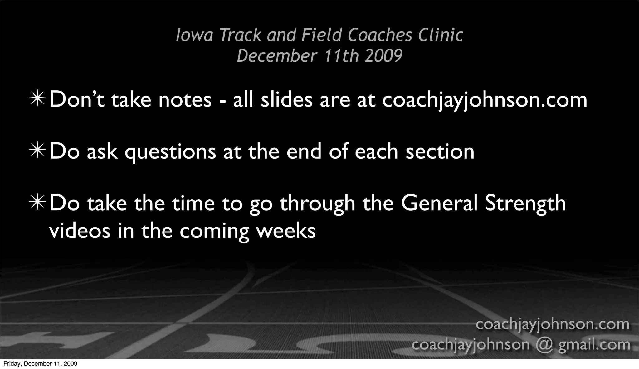 Iowa Track and Field Coaches Clinic
                                   December 11th 2009

        ✴ Don’t take notes - all slides are at coachjayjohnson.com

        ✴ Do ask questions at the end of each section

        ✴ Do take the time to go through the General Strength
          videos in the coming weeks


                                                                 coachjayjohnson.com
                                                        coachjayjohnson @ gmail.com
Friday, December 11, 2009
 